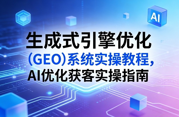 生成式引擎优化（GEO）系统实操教程，AI优化获客实操指南-办公驿站